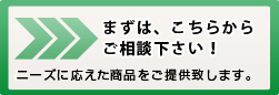 まずは、こちらからご相談下さい！ニーズに応えた商品を提供します。